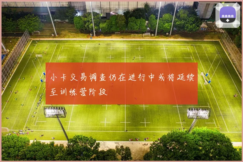 小卡交易调查仍在进行中或将延续至训练营阶段