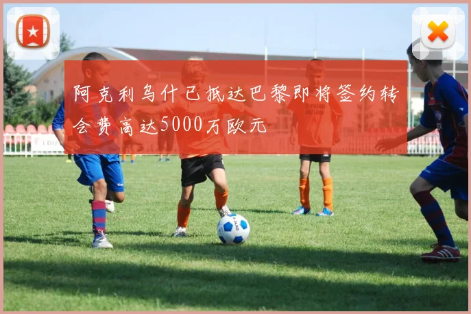 阿克利乌什已抵达巴黎即将签约转会费高达5000万欧元