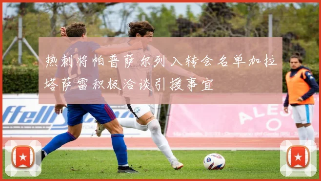 热刺将帕普萨尔列入转会名单加拉塔萨雷积极洽谈引援事宜