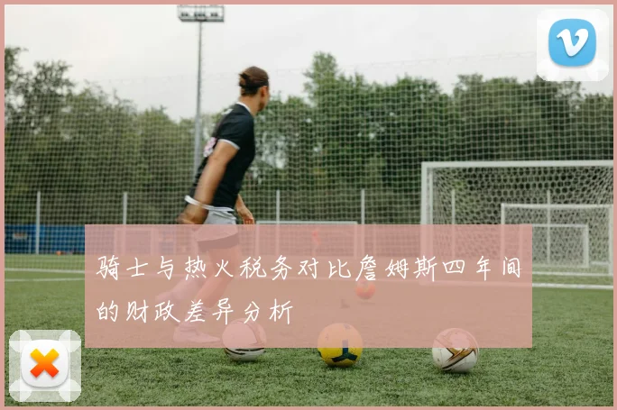 骑士与热火税务对比詹姆斯四年间的财政差异分析