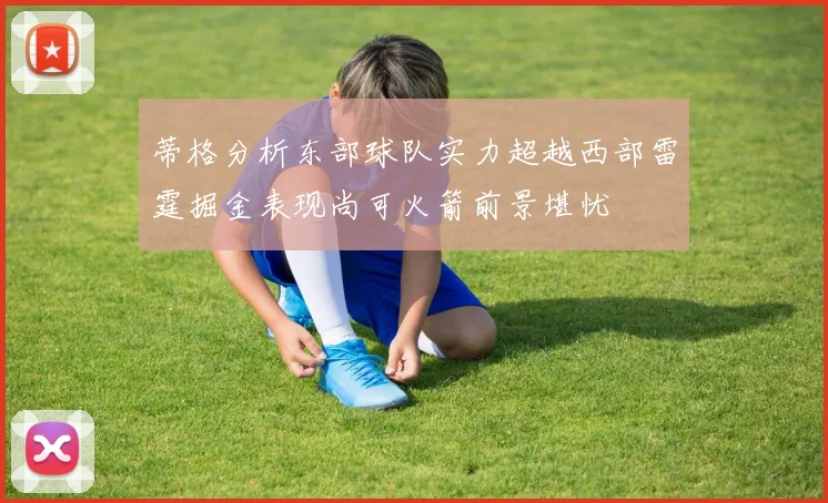 蒂格分析东部球队实力超越西部雷霆掘金表现尚可火箭前景堪忧