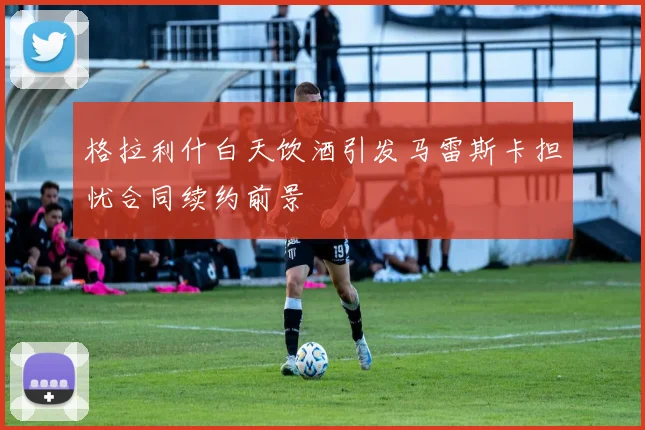 格拉利什白天饮酒引发马雷斯卡担忧合同续约前景