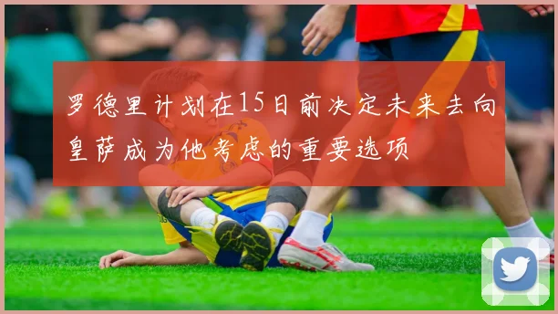 罗德里计划在15日前决定未来去向皇萨成为他考虑的重要选项