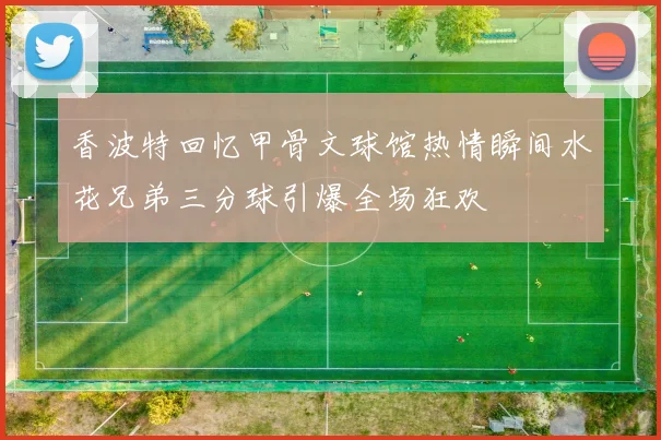 香波特回忆甲骨文球馆热情瞬间水花兄弟三分球引爆全场狂欢