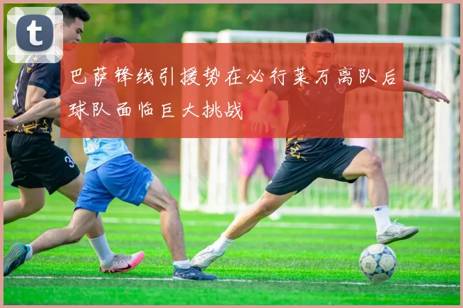 巴萨锋线引援势在必行莱万离队后球队面临巨大挑战