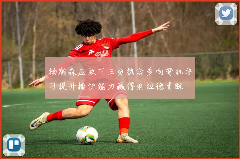 杨瀚森应放下三分执念多向弩机学习提升掩护能力赢得利拉德青睐