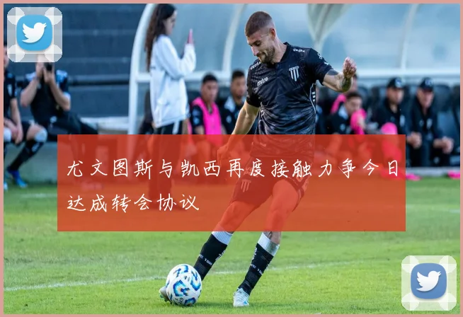 尤文图斯与凯西再度接触力争今日达成转会协议
