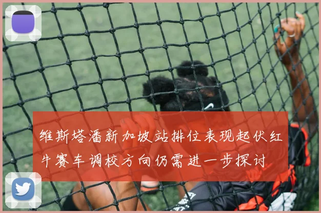 维斯塔潘新加坡站排位表现起伏红牛赛车调校方向仍需进一步探讨